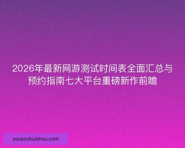 2026年最新网游测试时间表全面汇总与预约指南七大平台重磅新作前瞻