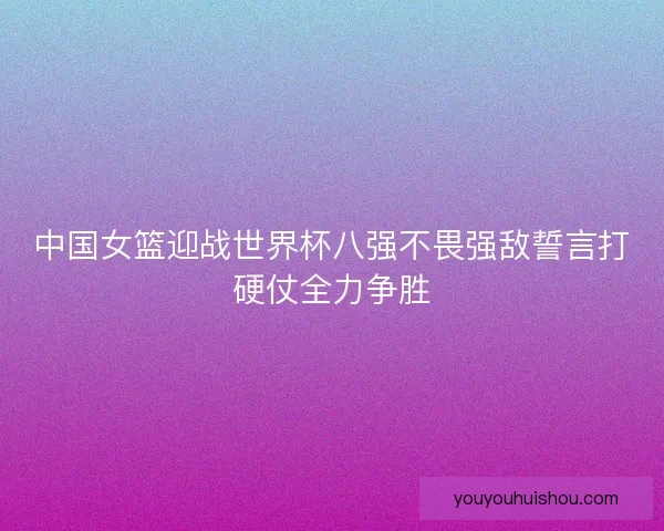 中国女篮迎战世界杯八强不畏强敌誓言打硬仗全力争胜