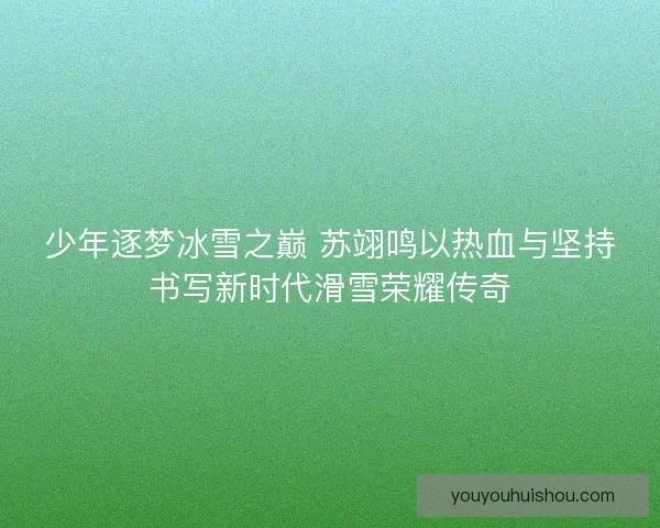 少年逐梦冰雪之巅 苏翊鸣以热血与坚持书写新时代滑雪荣耀传奇