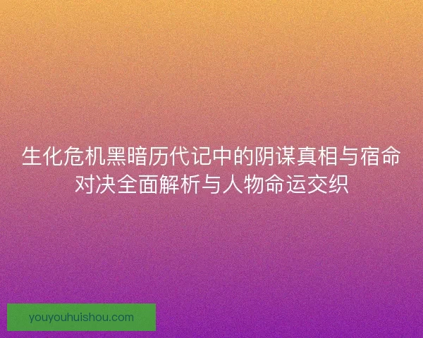 生化危机黑暗历代记中的阴谋真相与宿命对决全面解析与人物命运交织