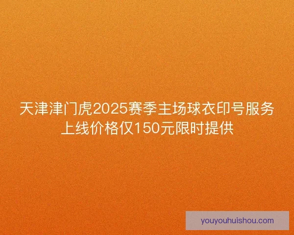 天津津门虎2025赛季主场球衣印号服务上线价格仅150元限时提供
