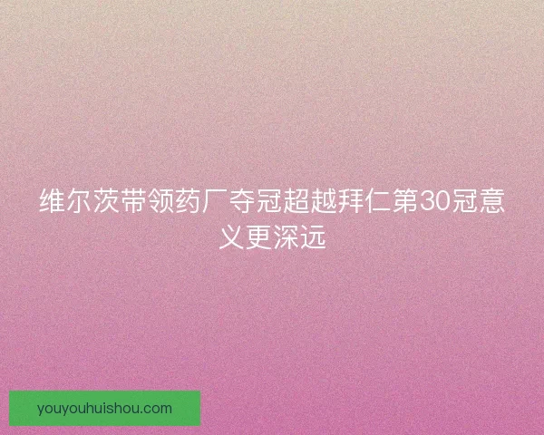 维尔茨带领药厂夺冠超越拜仁第30冠意义更深远