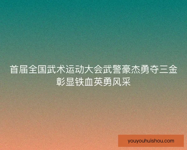首届全国武术运动大会武警豪杰勇夺三金彰显铁血英勇风采