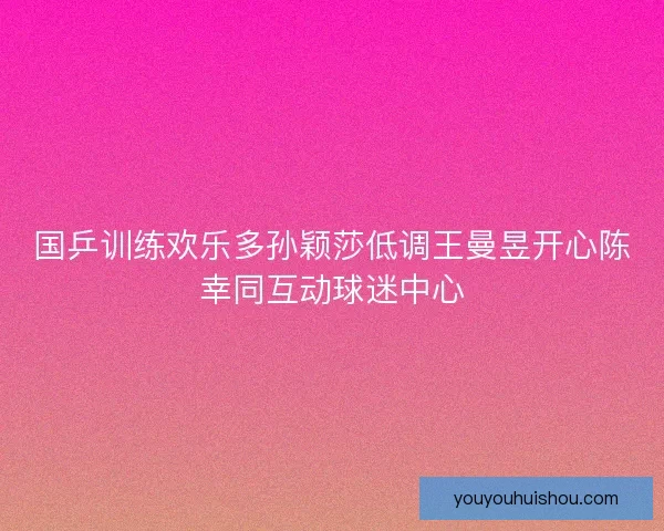国乒训练欢乐多孙颖莎低调王曼昱开心陈幸同互动球迷中心