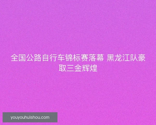 全国公路自行车锦标赛落幕 黑龙江队豪取三金辉煌