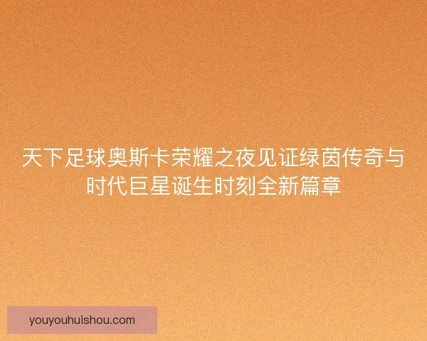 天下足球奥斯卡荣耀之夜见证绿茵传奇与时代巨星诞生时刻全新篇章