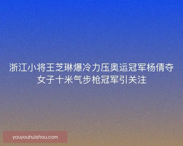 浙江小将王芝琳爆冷力压奥运冠军杨倩夺女子十米气步枪冠军引关注