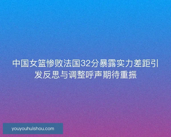 中国女篮惨败法国32分暴露实力差距引发反思与调整呼声期待重振