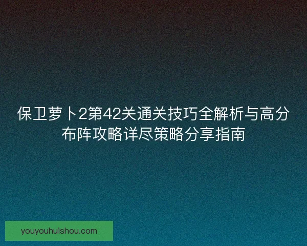 保卫萝卜2第42关通关技巧全解析与高分布阵攻略详尽策略分享指南 保卫萝卜2第42关通关技巧全解析与高分布阵攻略详尽策略分享指南