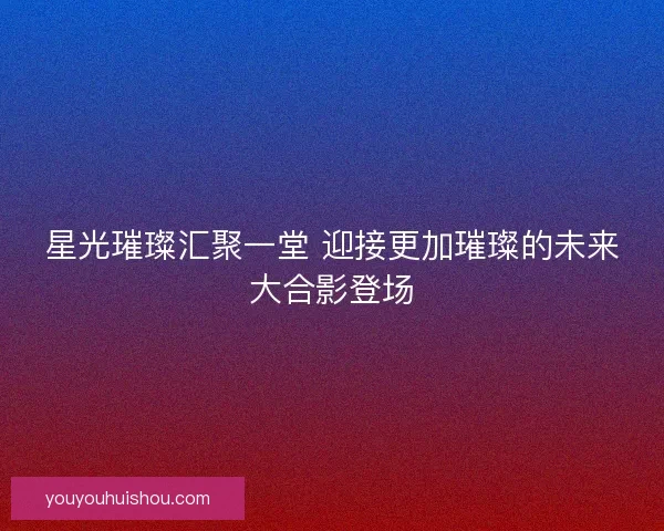 星光璀璨汇聚一堂 迎接更加璀璨的未来大合影登场