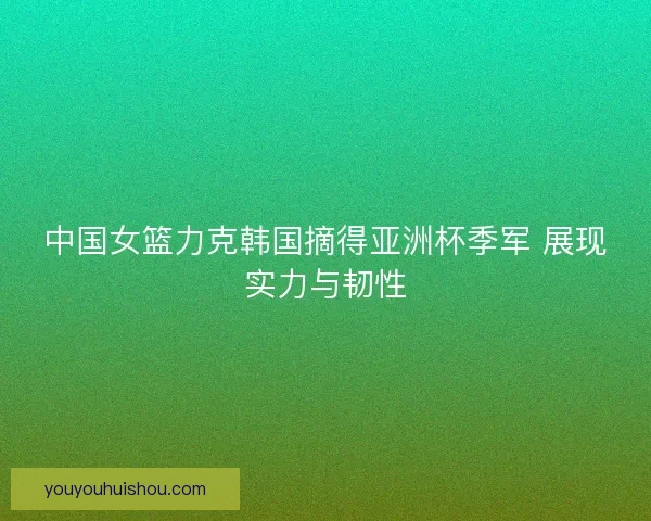 中国女篮力克韩国摘得亚洲杯季军 展现实力与韧性 中国女篮力克韩国摘得亚洲杯季军 展现实力与韧性