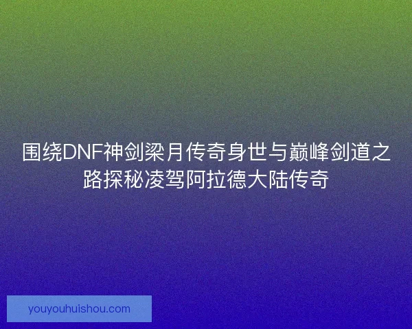 围绕DNF神剑梁月传奇身世与巅峰剑道之路探秘凌驾阿拉德大陆传奇