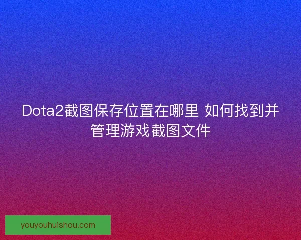 Dota2截图保存位置在哪里 如何找到并管理游戏截图文件