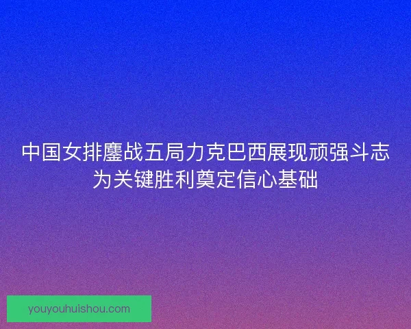 中国女排鏖战五局力克巴西展现顽强斗志为关键胜利奠定信心基础 中国女排鏖战五局力克巴西展现顽强斗志为关键胜利奠定信心基础