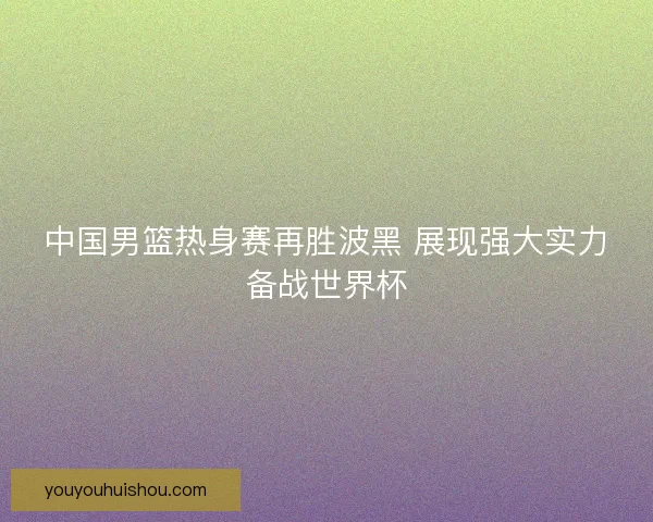 中国男篮热身赛再胜波黑 展现强大实力备战世界杯 中国男篮热身赛再胜波黑 展现强大实力备战世界杯