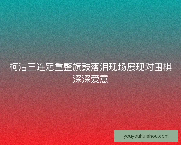柯洁三连冠重整旗鼓落泪现场展现对围棋深深爱意 柯洁三连冠重整旗鼓落泪现场展现对围棋深深爱意