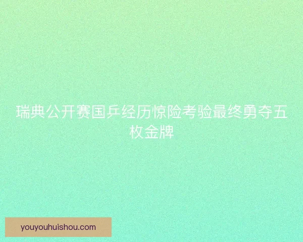 瑞典公开赛国乒经历惊险考验最终勇夺五枚金牌 瑞典公开赛国乒经历惊险考验最终勇夺五枚金牌
