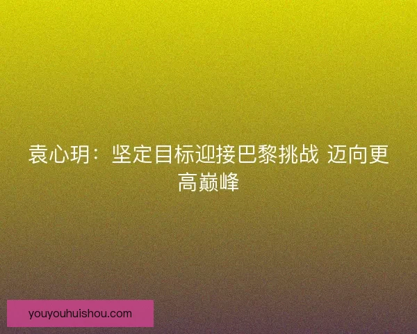 袁心玥:坚定目标迎接巴黎挑战 迈向更高巅峰 袁心玥:坚定目标迎接巴黎挑战 迈向更高巅峰